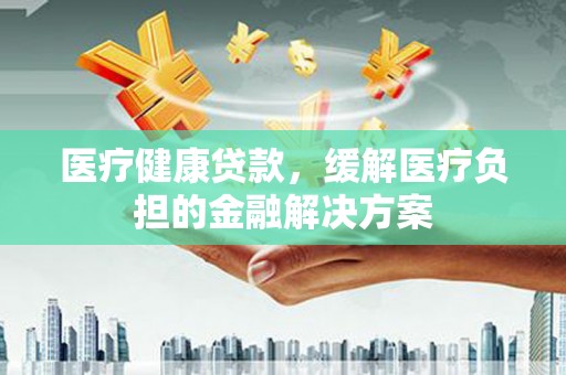 黔西医疗健康贷款，缓解医疗负担的金融解决方案