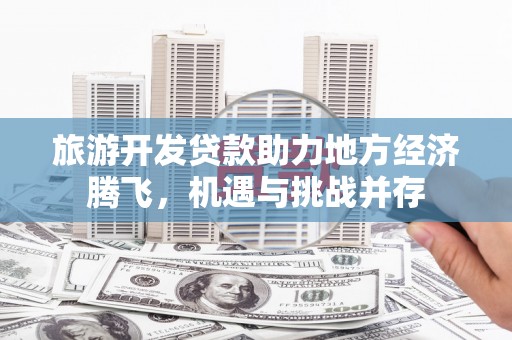 黔西旅游开发贷款助力地方经济腾飞，机遇与挑战并存