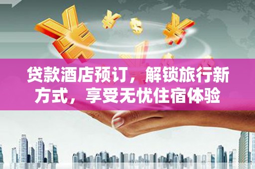 黔西贷款酒店预订，解锁旅行新方式，享受无忧住宿体验