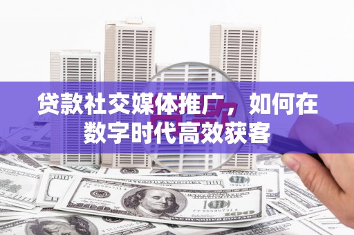 黔西贷款社交媒体推广，如何在数字时代高效获客