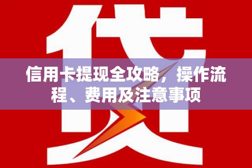 黔西信用卡提现全攻略，操作流程、费用及注意事项