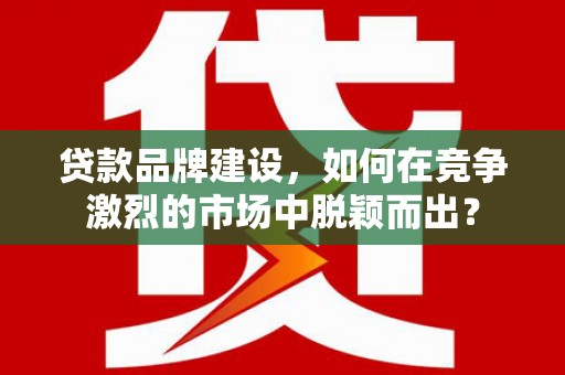 黔西贷款品牌建设，如何在竞争激烈的市场中脱颖而出？