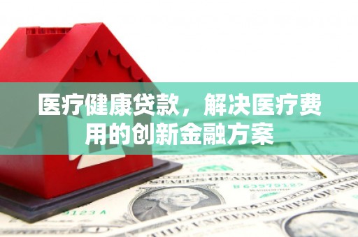 黔西医疗健康贷款，解决医疗费用的创新金融方案
