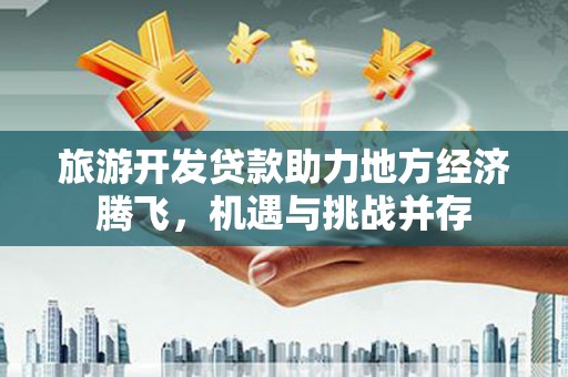 黔西旅游开发贷款助力地方经济腾飞，机遇与挑战并存