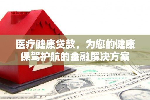 黔西医疗健康贷款，为您的健康保驾护航的金融解决方案