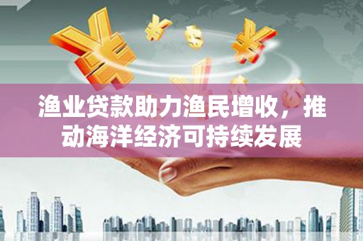 黔西渔业贷款助力渔民增收，推动海洋经济可持续发展