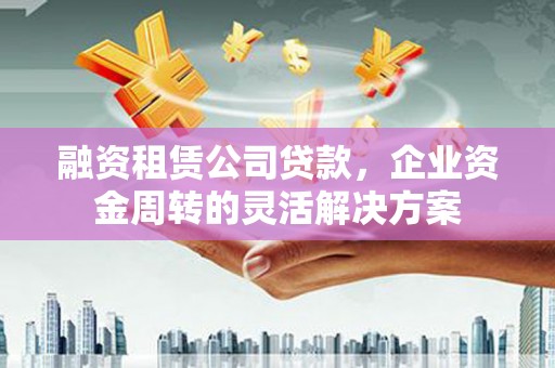黔西融资租赁公司贷款，企业资金周转的灵活解决方案