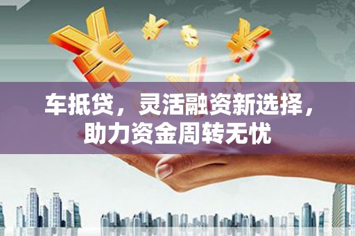 黔西车抵贷，灵活融资新选择，助力资金周转无忧