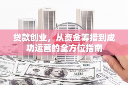 黔西贷款创业，从资金筹措到成功运营的全方位指南