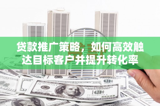 黔西贷款推广策略，如何高效触达目标客户并提升转化率