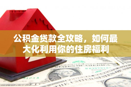 黔西公积金贷款全攻略，如何最大化利用你的住房福利