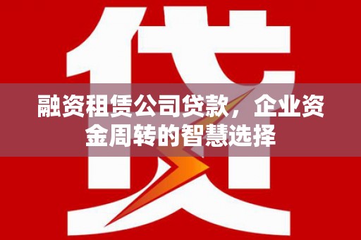 黔西融资租赁公司贷款，企业资金周转的智慧选择