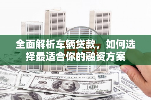 黔西全面解析车辆贷款，如何选择最适合你的融资方案