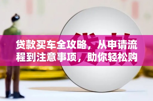 黔西贷款买车全攻略，从申请流程到注意事项，助你轻松购车
