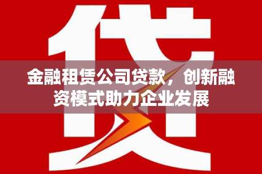 黔西金融租赁公司贷款，创新融资模式助力企业发展